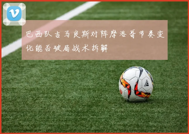 巴西队吉马良斯对阵摩洛哥节奏变化能否破局战术拆解