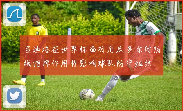 吕迪格在世界杯面对厄瓜多尔时防线指挥作用将影响球队防守组织