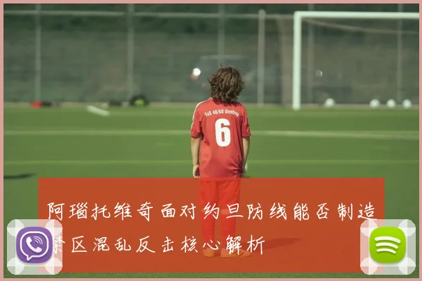 阿瑙托维奇面对约旦防线能否制造禁区混乱反击核心解析