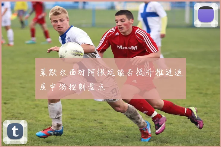 莱默尔面对阿根廷能否提升推进速度中场控制盘点