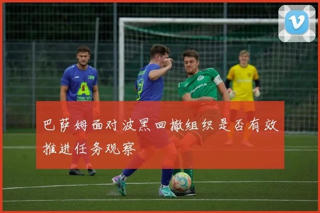 巴萨姆面对波黑回撤组织是否有效推进任务观察