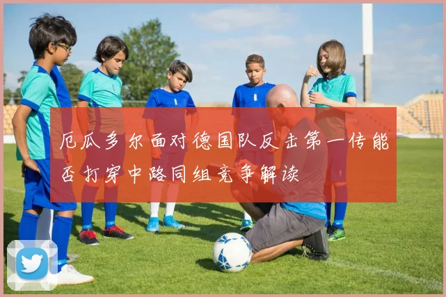 厄瓜多尔面对德国队反击第一传能否打穿中路同组竞争解读