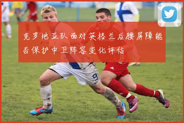克罗地亚队面对英格兰后腰屏障能否保护中卫阵容变化评估