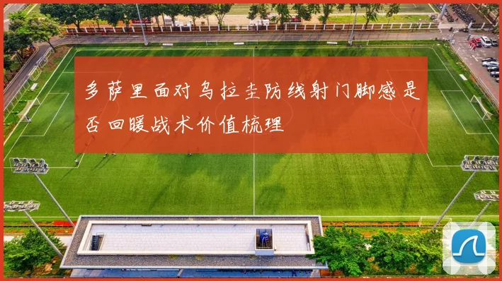 多萨里面对乌拉圭防线射门脚感是否回暖战术价值梳理