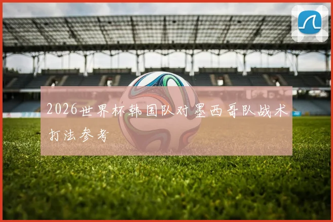 2026世界杯韩国队对墨西哥队战术打法参考