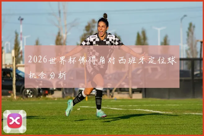 2026世界杯佛得角对西班牙定位球机会分析