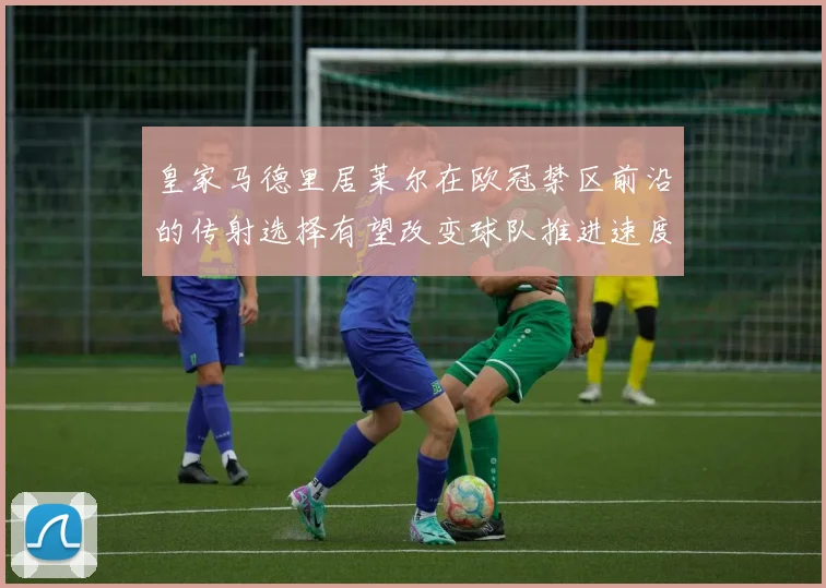 皇家马德里居莱尔在欧冠禁区前沿的传射选择有望改变球队推进速度