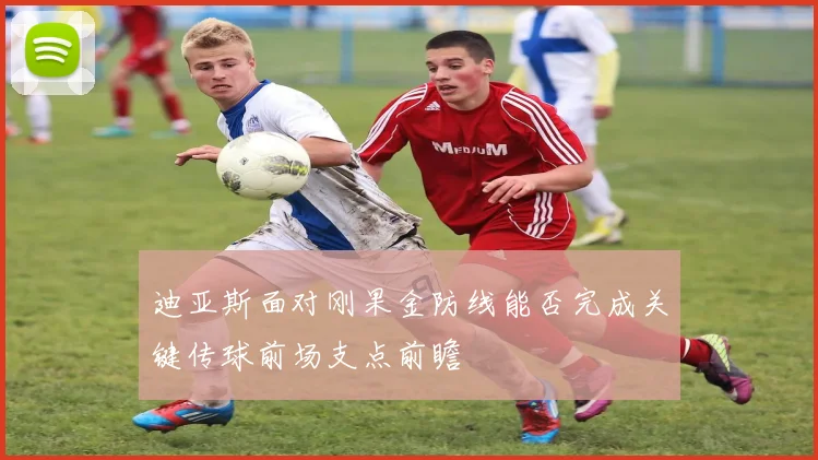 迪亚斯面对刚果金防线能否完成关键传球前场支点前瞻