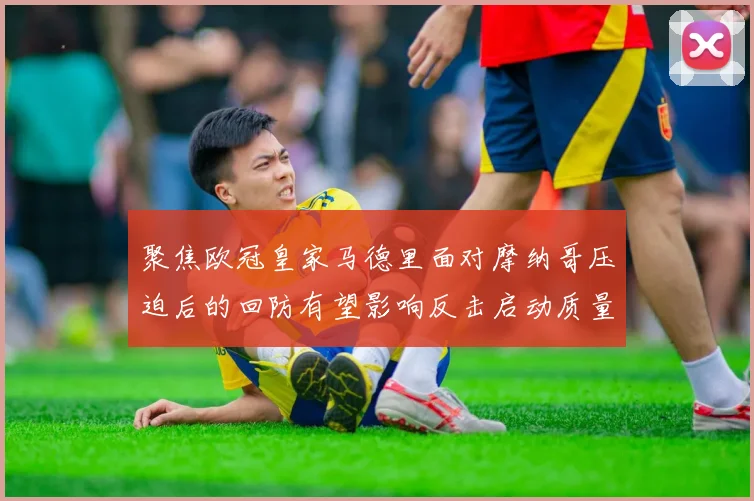 聚焦欧冠皇家马德里面对摩纳哥压迫后的回防有望影响反击启动质量