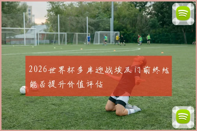 2026世界杯多库迎战埃及门前终结能否提升价值评估