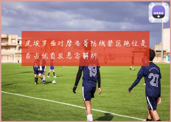 皮埃罗面对摩洛哥防线禁区跑位是否占优首发悬念解析