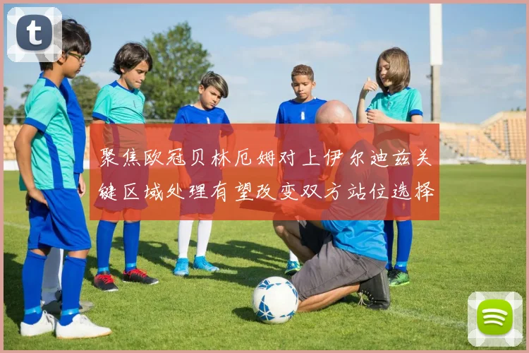 聚焦欧冠贝林厄姆对上伊尔迪兹关键区域处理有望改变双方站位选择