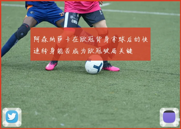 阿森纳萨卡在欧冠背身拿球后的快速转身能否成为欧冠破局关键