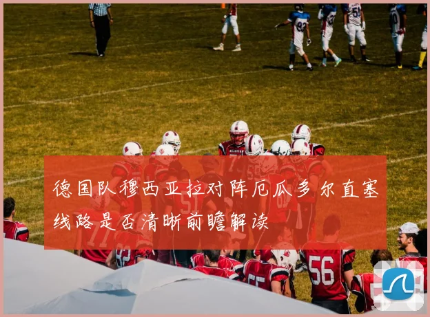 德国队穆西亚拉对阵厄瓜多尔直塞线路是否清晰前瞻解读