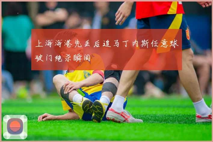 上海海港先丢后追马丁内斯任意球破门绝杀瞬间