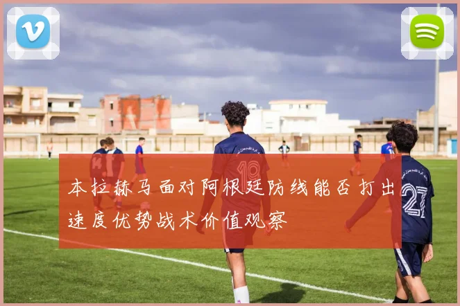 本拉赫马面对阿根廷防线能否打出速度优势战术价值观察