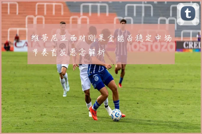 维蒂尼亚面对刚果金能否稳定中场节奏首发悬念解析