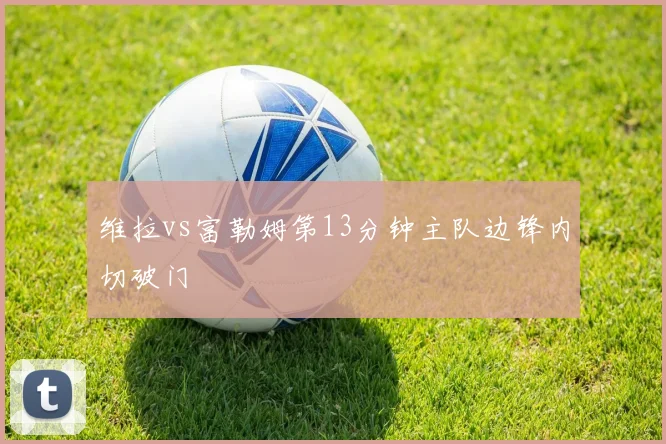 维拉vs富勒姆第13分钟主队边锋内切破门