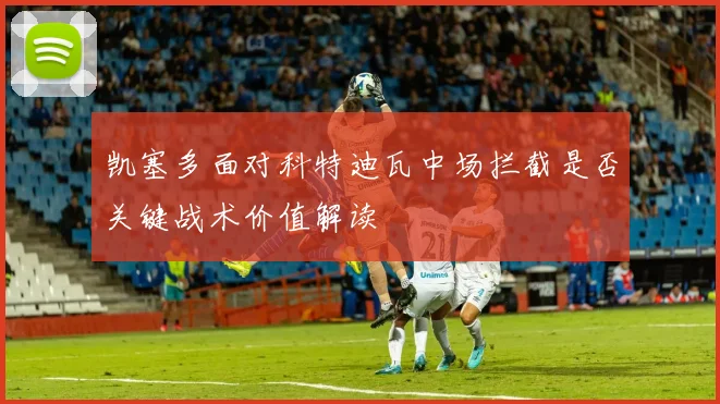 凯塞多面对科特迪瓦中场拦截是否关键战术价值解读