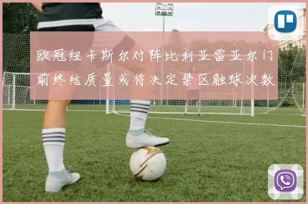 欧冠纽卡斯尔对阵比利亚雷亚尔门前终结质量或将决定禁区触球次数