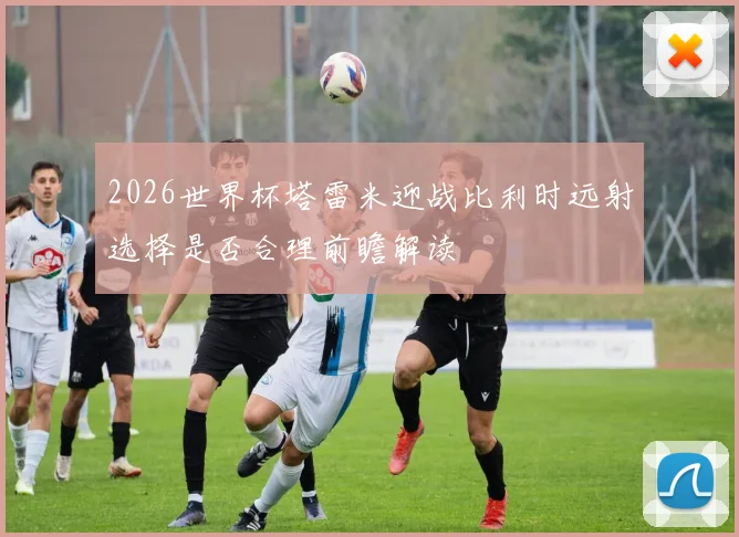 2026世界杯塔雷米迎战比利时远射选择是否合理前瞻解读