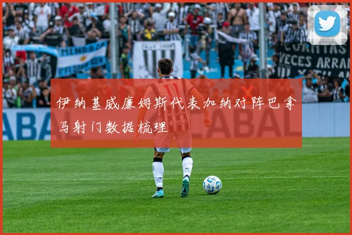 伊纳基威廉姆斯代表加纳对阵巴拿马射门数据梳理