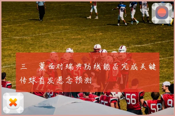 三笘薰面对瑞典防线能否完成关键传球首发悬念预测