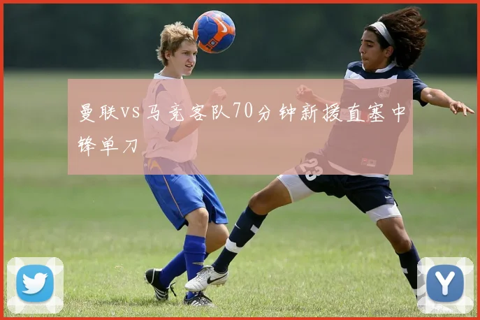 曼联vs马竞客队70分钟新援直塞中锋单刀