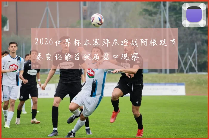 2026世界杯本塞拜尼迎战阿根廷节奏变化能否破局盘口观察