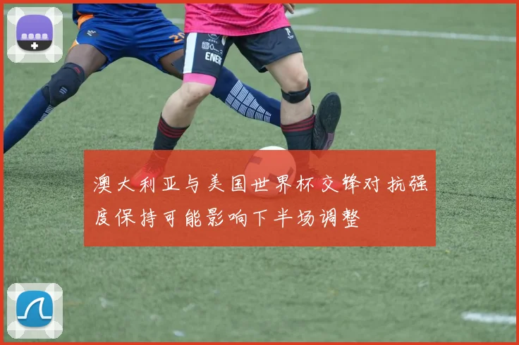 澳大利亚与美国世界杯交锋对抗强度保持可能影响下半场调整