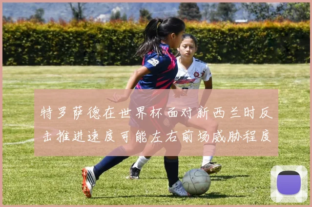 特罗萨德在世界杯面对新西兰时反击推进速度可能左右前场威胁程度
