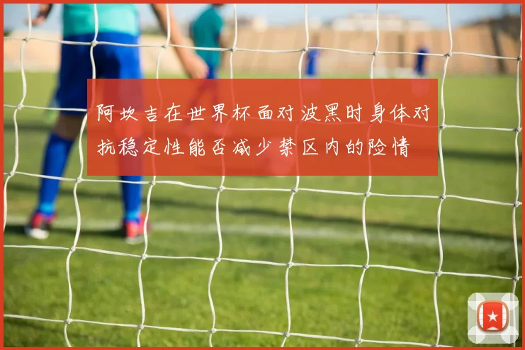 阿坎吉在世界杯面对波黑时身体对抗稳定性能否减少禁区内的险情