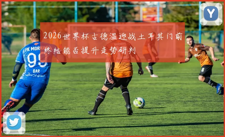 2026世界杯古德温迎战土耳其门前终结能否提升走势研判