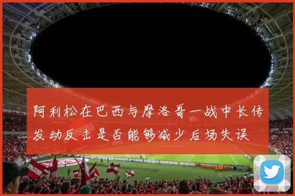 阿利松在巴西与摩洛哥一战中长传发动反击是否能够减少后场失误