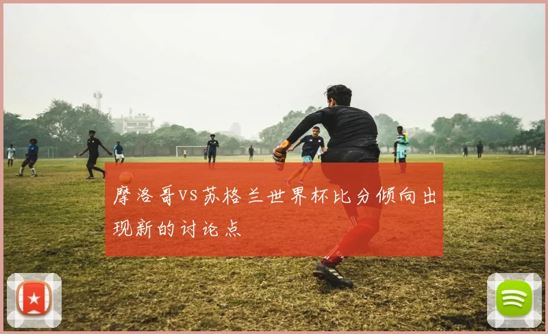 摩洛哥vs苏格兰世界杯比分倾向出现新的讨论点