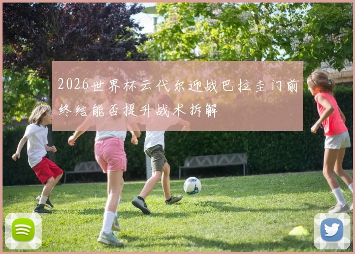 2026世界杯云代尔迎战巴拉圭门前终结能否提升战术拆解