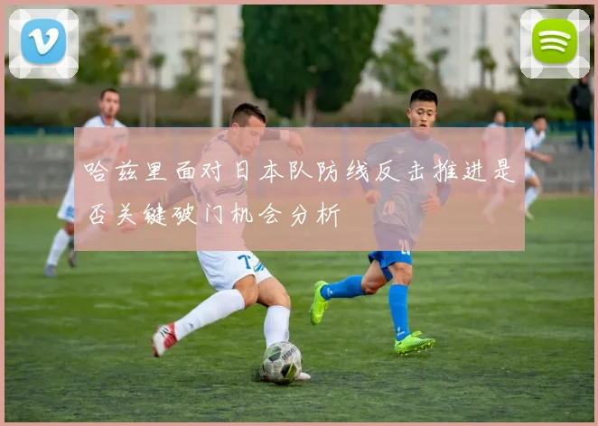 哈兹里面对日本队防线反击推进是否关键破门机会分析