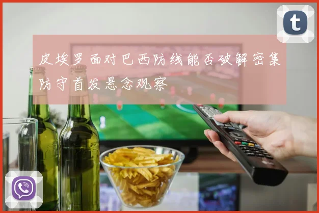 皮埃罗面对巴西防线能否破解密集防守首发悬念观察