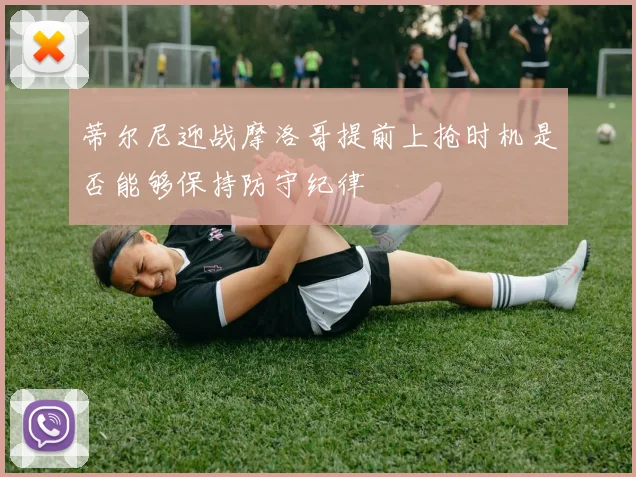 蒂尔尼迎战摩洛哥提前上抢时机是否能够保持防守纪律