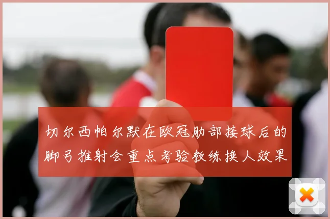 切尔西帕尔默在欧冠肋部接球后的脚弓推射会重点考验教练换人效果