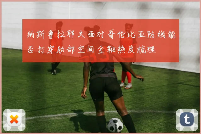 纳斯鲁拉耶夫面对哥伦比亚防线能否打穿肋部空间金靴热度梳理