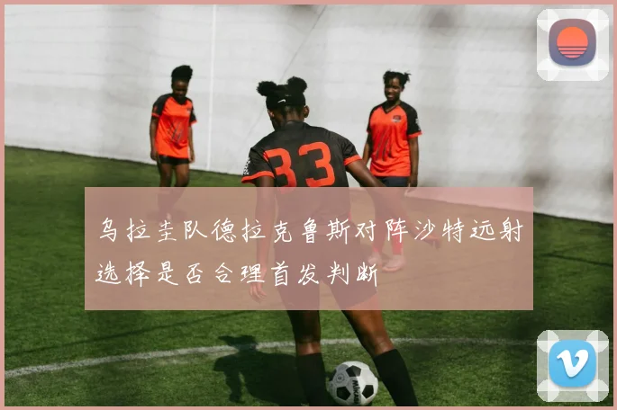 乌拉圭队德拉克鲁斯对阵沙特远射选择是否合理首发判断